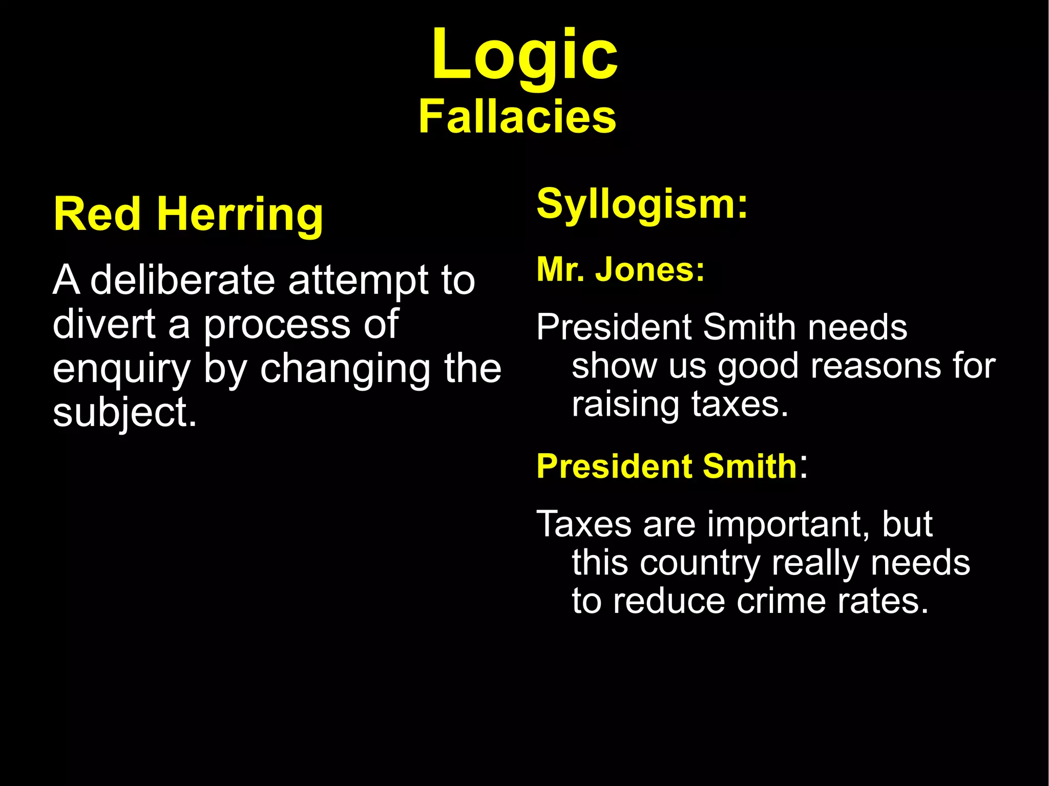 Logic Fallacies   Red Herring   A deliberate attempt to divert a process of enquiry by changing the subject.  Syllogism: Mr. Jones:   President Smith needs show us good reasons for raising taxes.  President Smith :  Taxes are important, but this country really needs to reduce crime rates.  