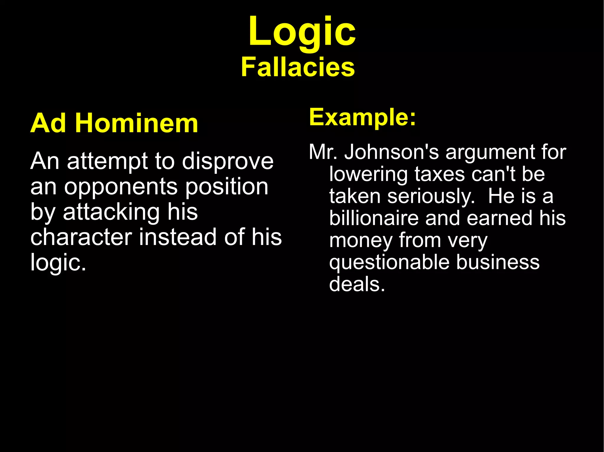 Logic Fallacies   Ad Hominem   An attempt to disprove an opponents position by attacking his character instead of his logic.  Example: Mr. Johnson's argument for lowering taxes can't be taken seriously.  He is a billionaire and earned his money from very questionable business deals.  