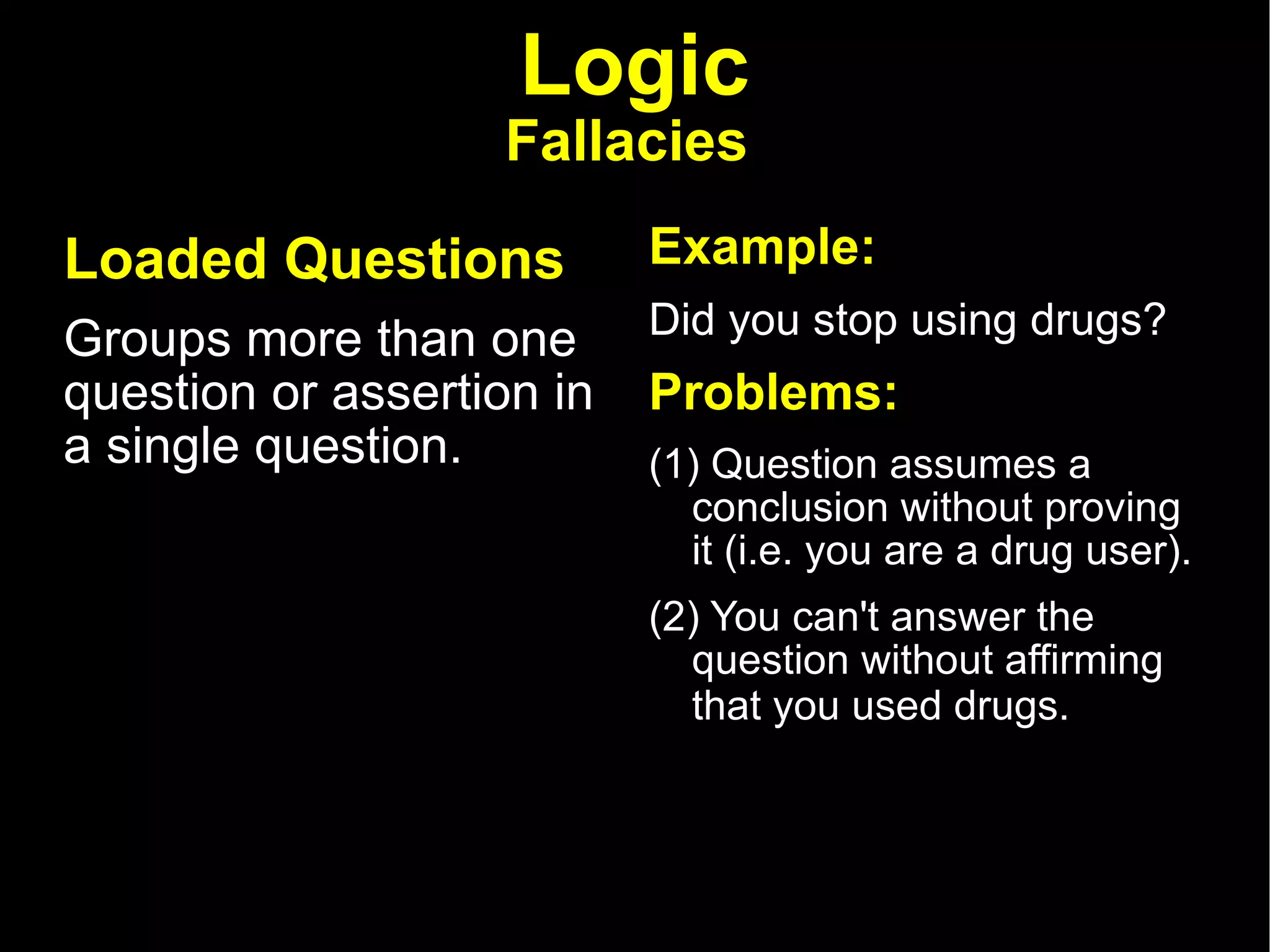 Logic Fallacies   Loaded Questions   Groups more than one question or assertion in a single question.  Example: Did you stop using drugs?  Problems:  (1) Question assumes a conclusion without proving it (i.e. you are a drug user). (2) You can't answer the question without affirming that you used drugs.  