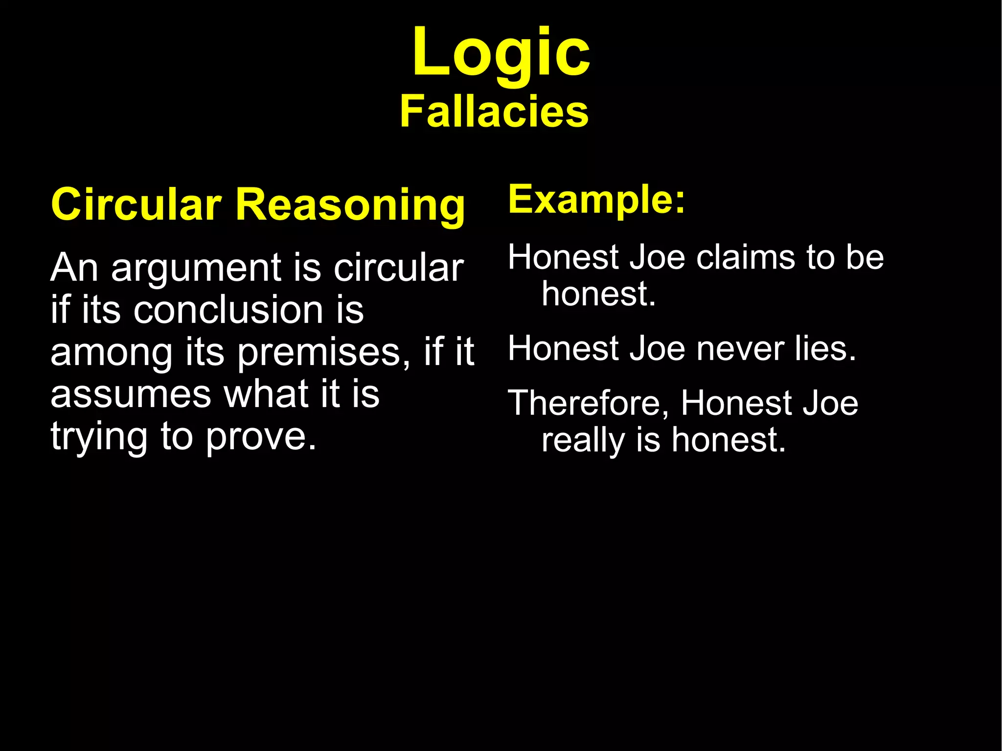 Logic Fallacies   Circular Reasoning   An argument is circular if its conclusion is among its premises, if it assumes what it is trying to prove. Example: Honest Joe claims to be honest.  Honest Joe never lies.  Therefore, Honest Joe really is honest.  