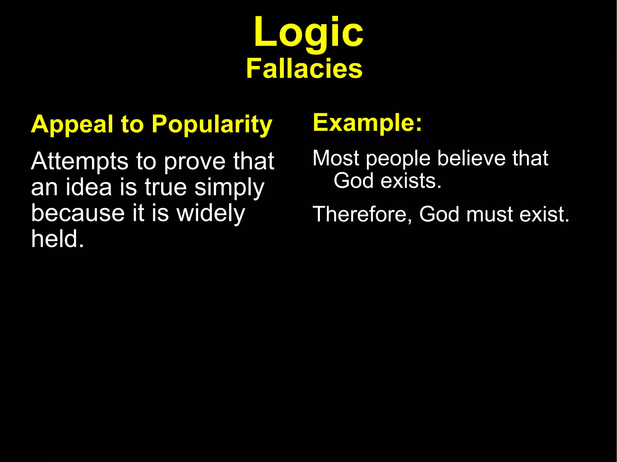 Logic Fallacies   Appeal to Popularity   Attempts to prove that an idea is true simply because it is widely held.  Example: Most people believe that God exists.  Therefore, God must exist. 