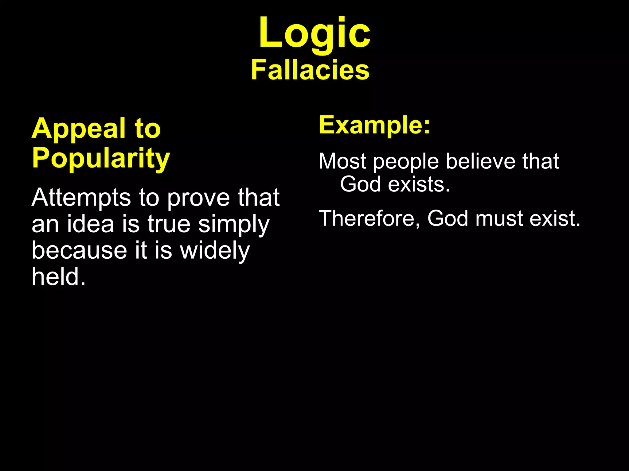 Logic Fallacies   Appeal to Popularity   Attempts to prove that an idea is true simply because it is widely held.  Example: Most people believe that God exists.  Therefore, God must exist. 