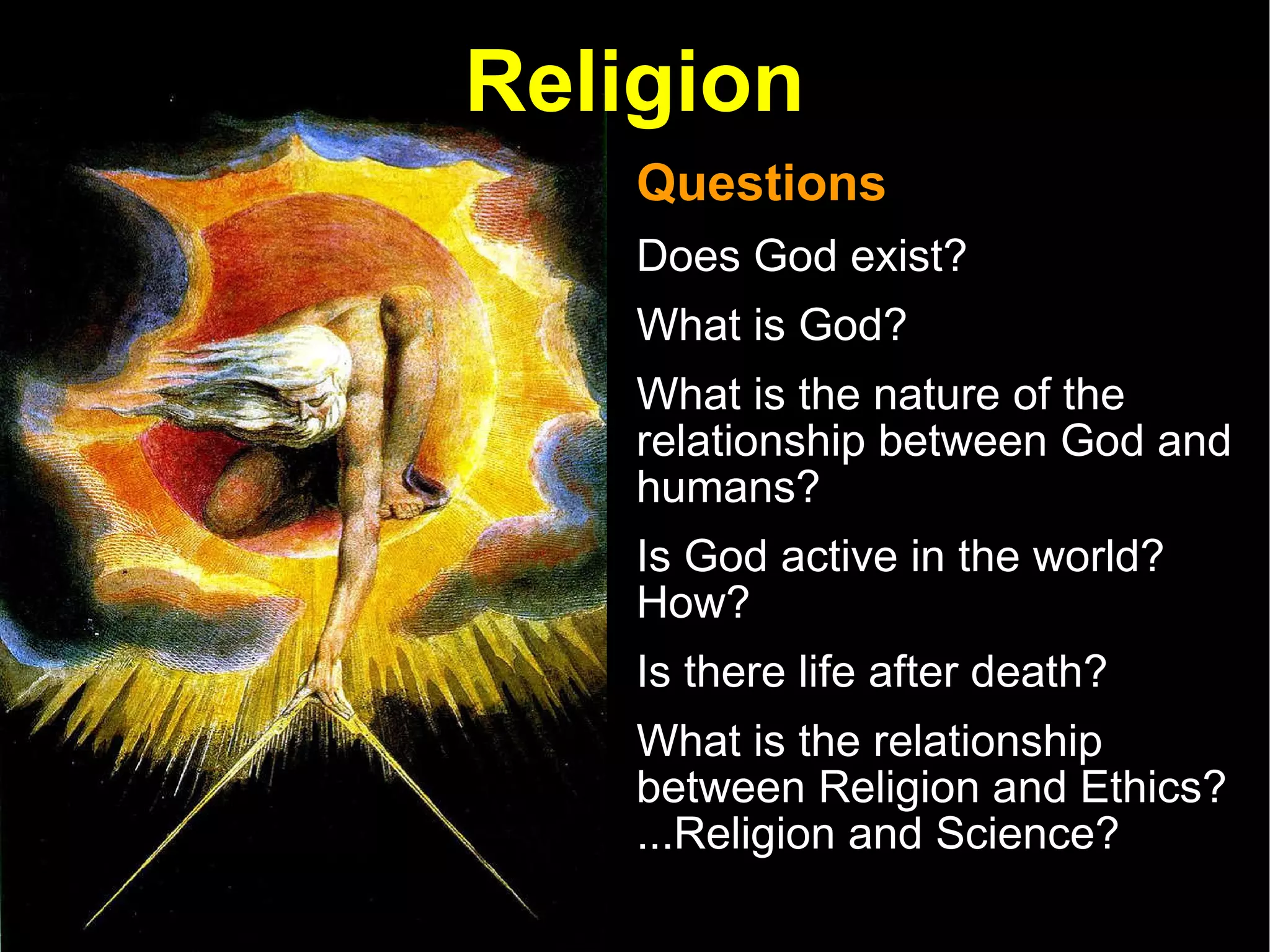 Religion Questions Does God exist?  What is God?  What is the nature of the relationship between God and humans? Is God active in the world?  How?  Is there life after death? What is the relationship between Religion and Ethics? ...Religion and Science?  