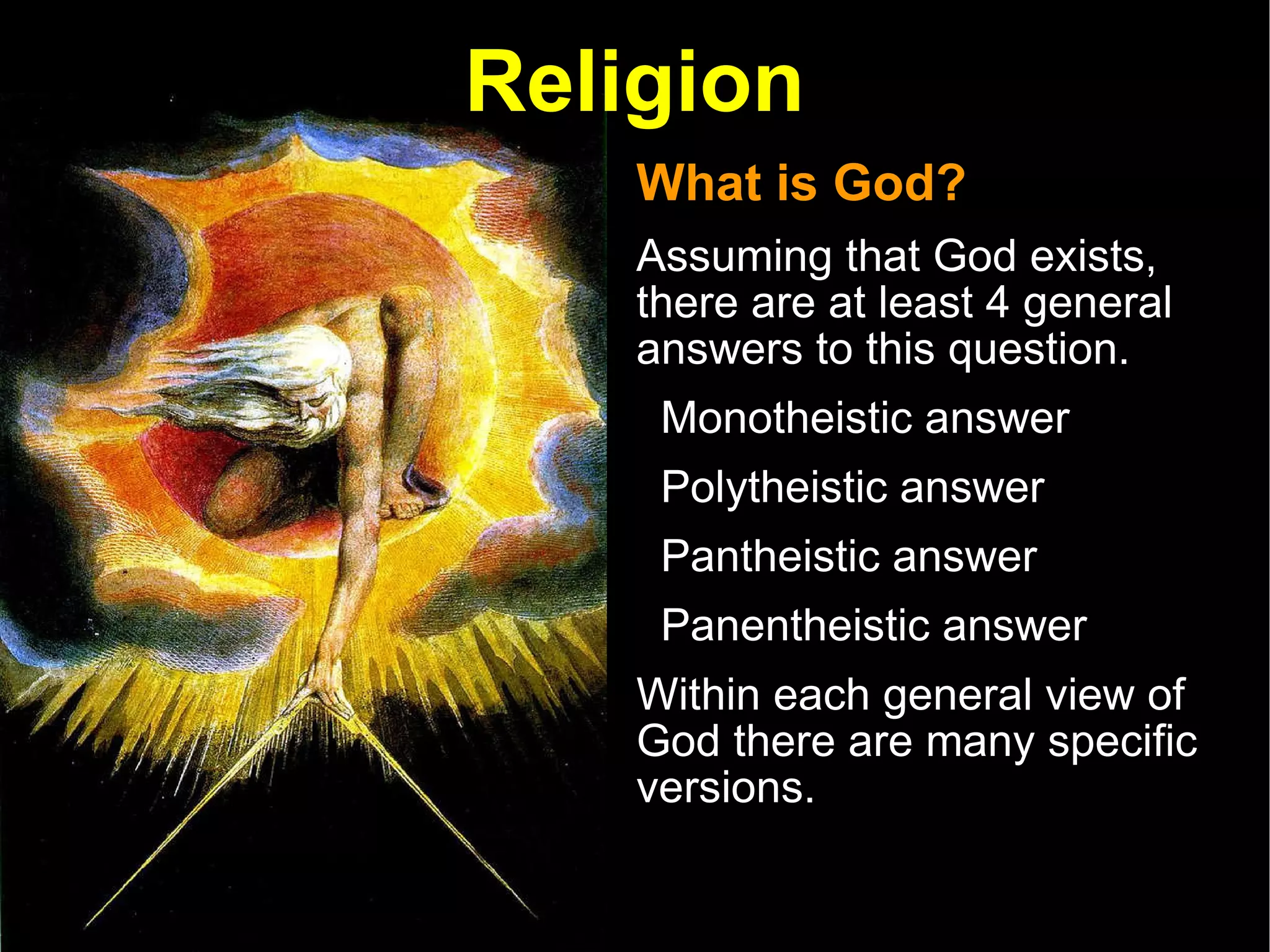 Religion What is God? Assuming that God exists, there are at least 4 general answers to this question.  Monotheistic answer Polytheistic answer  Pantheistic answer Panentheistic answer  Within each general view of God there are many specific versions.  
