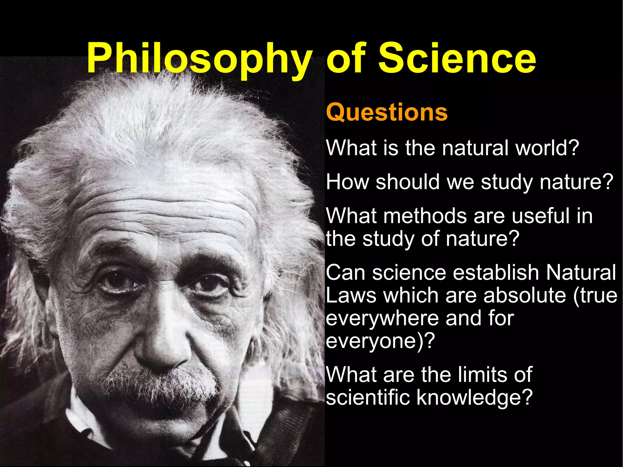 Philosophy of Science Questions  What is the natural world? How should we study nature?  What methods are useful in the study of nature?  Can science establish Natural Laws which are absolute (true everywhere and for everyone)? What are the limits of scientific knowledge?  