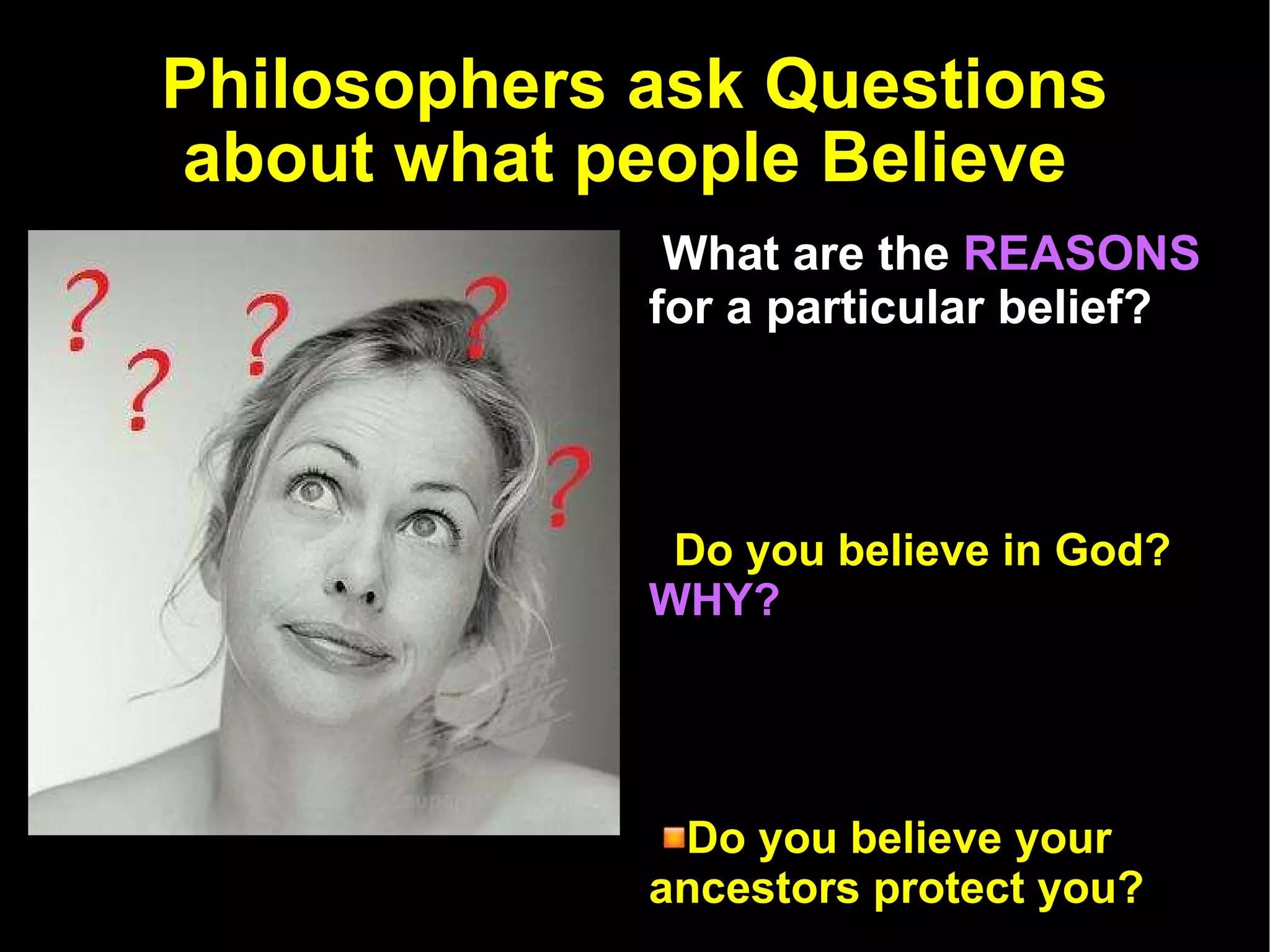 Philosophers ask Questions about what people Believe  What are the   REASONS   for a particular belief? Do you believe in God?  WHY? Do you believe your ancestors protect you?  WHY? Do you believe that murder is wrong?  WHY? 