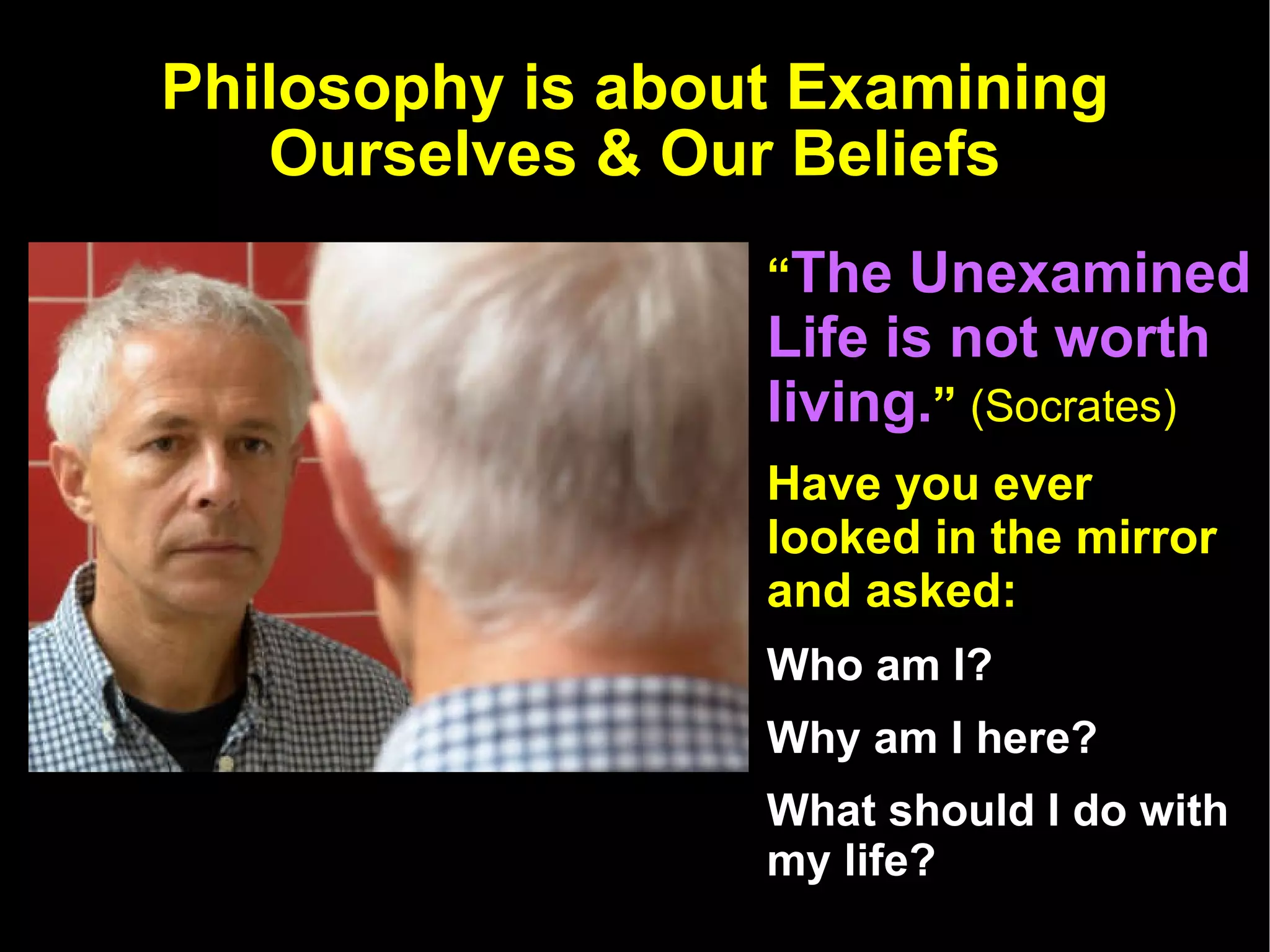 Philosophy is about Examining Ourselves & Our Beliefs “ The Unexamined Life is not worth living. ”  (Socrates) Have you ever looked in the mirror and asked:  Who am I? Why am I here?  What should I do with my life? 