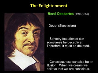René Descartes   (1596–1650)   Doubt (Skepticism)  Sensory experience can sometimes be deceptive.  Therefore, it must be doubted.  Consciousness can also be an illusion.  When we dream we believe that we are conscious. Since sensory experience and consciousness are open to error all beliefs about reality should be doubted.  The Enlightenment 
