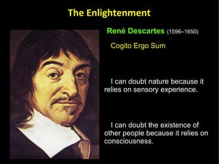 René Descartes   (1596–1650)   Cogito Ergo Sum  I can doubt nature because it relies on sensory experience.  I can doubt the existence of other people because it relies on consciousness.  Can I doubt my own existence?  In order to doubt my own existence, I must first exist. If I don't exist then I cannot think about doubting.  I doubt, therefore I think,  therefore I exist.  The Enlightenment 