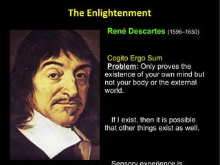 René Descartes   (1596–1650)   Cogito Ergo Sum   Problem :  Only proves the existence of your own mind but not your body or the external world.  If I exist, then it is possible that other things exist as well.  Sensory experience is something I do involuntary – I experience things without trying to using my reason to sense things. Therefore, I must be sensing something.  The Enlightenment 