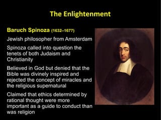 Baruch Spinoza  (1632–1677) Jewish philosopher from Amsterdam Spinoza called into question the tenets of both Judaism and Christianity Believed in God but denied that the Bible was divinely inspired and rejected the concept of miracles and the religious supernatural Claimed that ethics determined by rational thought were more important as a guide to conduct than was religion The Enlightenment 