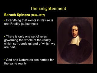 Baruch Spinoza  (1632–1677) Everything that exists in Nature is one Reality (substance)  There is only one set of rules governing the whole of the reality which surrounds us and of which we are part.  God and Nature as two names for the same reality God is  the single substance that is the basis of the universe and of which all lesser "entities" are actually modes or modifications. The Enlightenment 