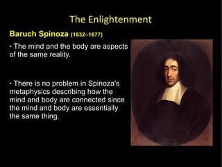 Baruch Spinoza  (1632–1677) The mind and the body are aspects of the same reality.  There is no problem in Spinoza's metaphysics describing how the mind and body are connected since the mind and body are essentially the same thing.  The Enlightenment 