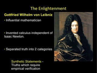 Gottfried Wilhelm von Leibniz  Influential mathematician  Invented calculus independent of Isaac Newton.  Separated truth into 2 categories Synthetic Statements  - Truths which require empirical verification  Analytical Statements  - Truths which do not require empirical investigation  The Enlightenment 