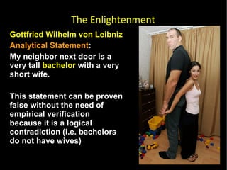 Gottfried Wilhelm von Leibniz  Analytical Statement :  My neighbor next door is a very tall  bachelor  with a very short wife.  This statement can be proven false without the need of empirical verification because it is a logical contradiction (i.e. bachelors do not have wives) The Enlightenment 