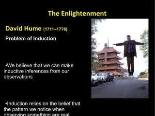 David Hume  (1711–1776) Problem of Induction   We believe that we can make inductive inferences from our observations  Induction relies on the belief that the pattern we notice when observing something are real pattens  There is no way to be certain that an observed pattern will continue to occur when unobserved  The Enlightenment 