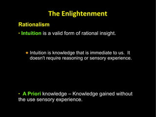 Rationalism Intuition  is a valid form of rational insight. Intuition is knowledge that is immediate to us.  It doesn't require reasoning or sensory experience.  A Priori  knowledge – Knowledge gained without the use sensory experience.  Innate Knowledge   – Knowledge that we are born with. This knowledge is not learned by deductive reasoning, sensory experience or intuition.  It is knowledge that is part of our nature as humans.  The Enlightenment 