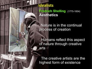 Fredrich Shelling  (1775-1854) Aesthetics  Nature is in the continual process of creation Humans reflect this aspect of nature through creative arts The creative artists are the highest form of existence  Idealists 
