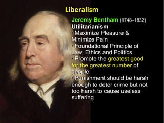 Jeremy Bentham   (1748–1832)   Utilitarianism  Maximize Pleasure & Minimize Pain  Foundational Principle of Law, Ethics and Politics  Promote the  greatest good for the greatest number  of people Punishment should be harsh enough to deter crime but not too harsh to cause useless suffering  Liberalism 