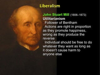 John Stuart Mill   (1806–1873)   Utilitarianism  Follower of Bentham  Actions are right in proportion as they promote happiness, wrong as they produce the reverse Individual should be free to do whatever they want as long as it doesn't cause harm to anyone else  Liberalism 