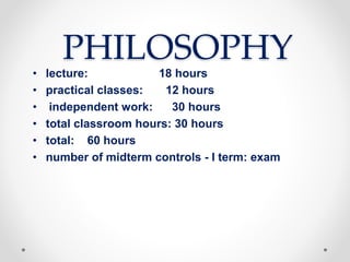 PHILOSOPHY
• lecture: 18 hours
• practical classes: 12 hours
• independent work: 30 hours
• total classroom hours: 30 hours
• total: 60 hours
• number of midterm controls - I term: exam
 