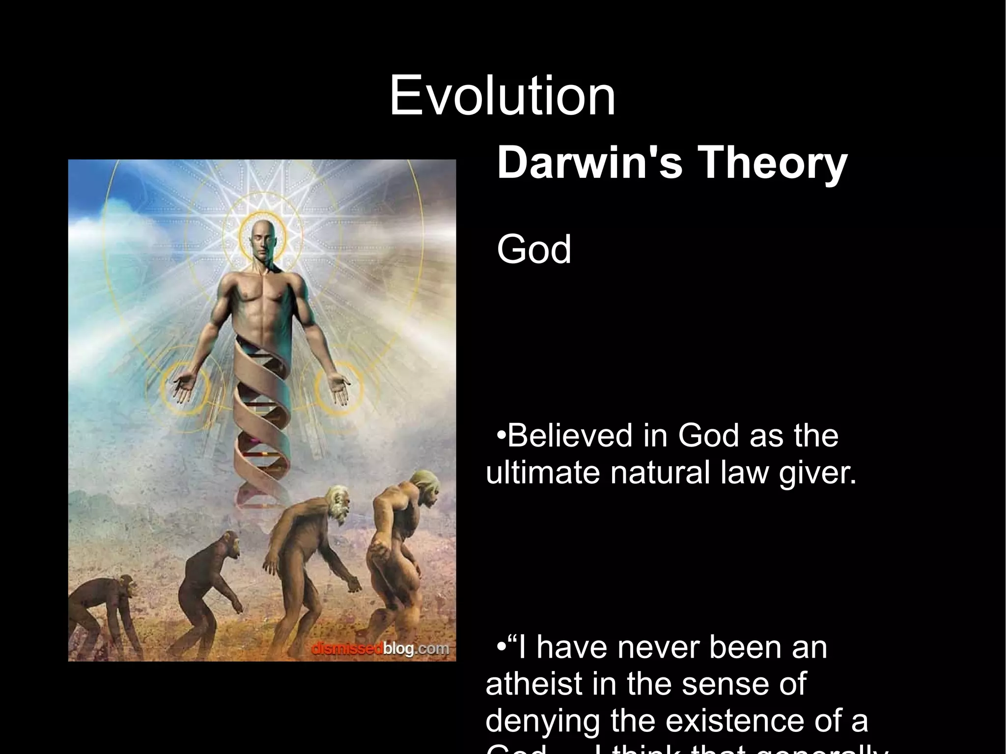 Evolution Darwin's Theory God Believed in God as the ultimate natural law giver.  “ I have never been an atheist in the sense of denying the existence of a God. – I think that generally ... an agnostic would be the most correct description of my state of mind.”  