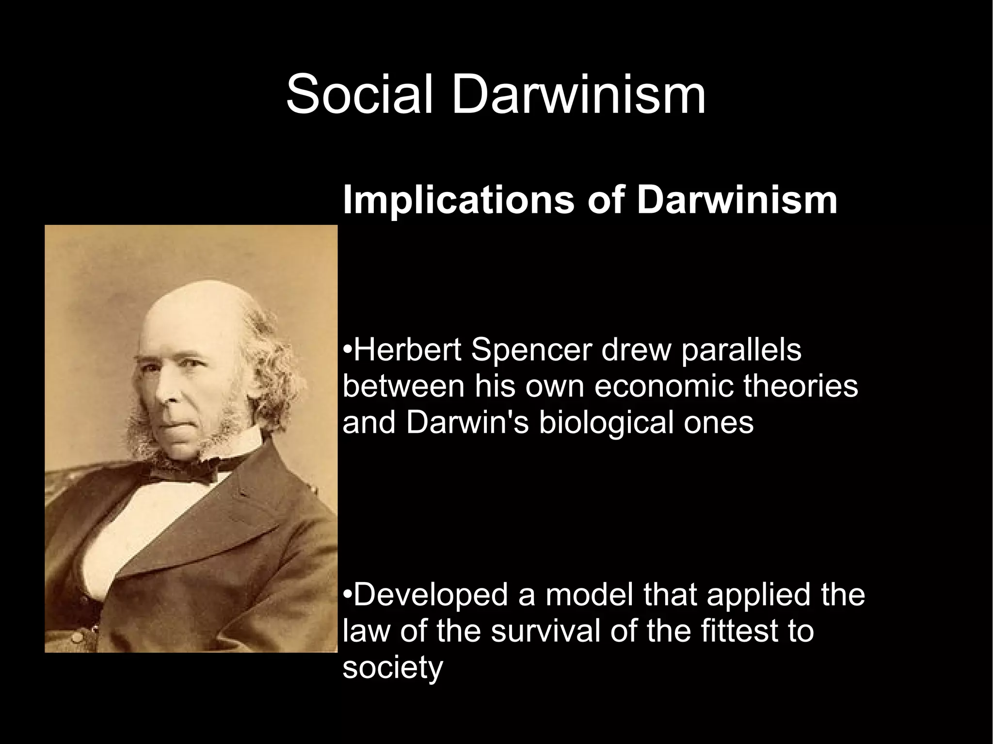 Social Darwinism Implications of Darwinism Herbert Spencer drew parallels between his own economic theories and Darwin's biological ones Developed a model that applied the law of the survival of the fittest to society Humanitarian impulses had to be resisted as nothing should be allowed to interfere with nature's laws.  