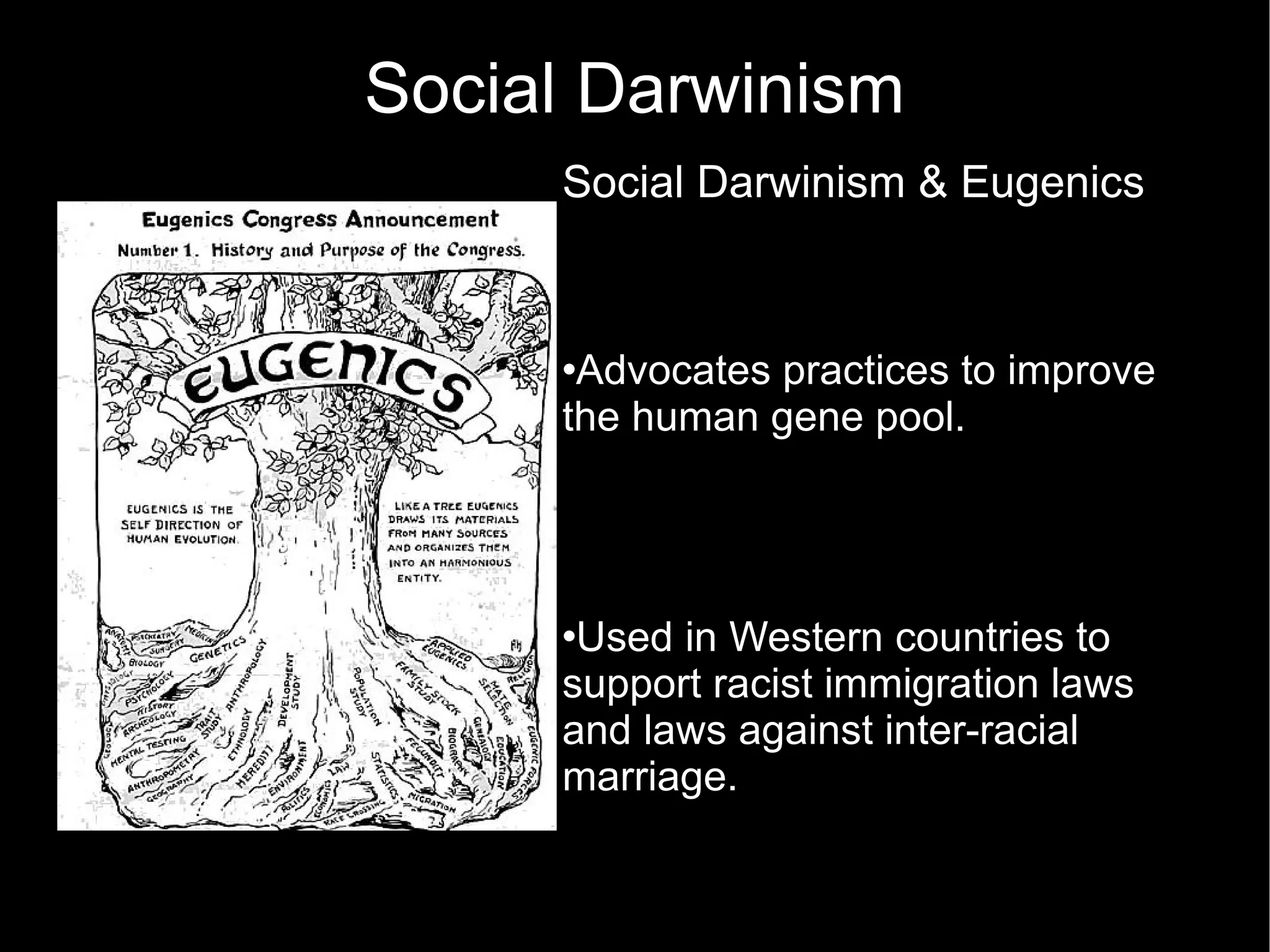 Social Darwinism Social Darwinism & Eugenics  Advocates practices to improve the human gene pool.  Used in Western countries to support racist immigration laws and laws against inter-racial marriage.  In severe cases used to advocate genocide. Advocated the killing of old people because they are no longer productive  