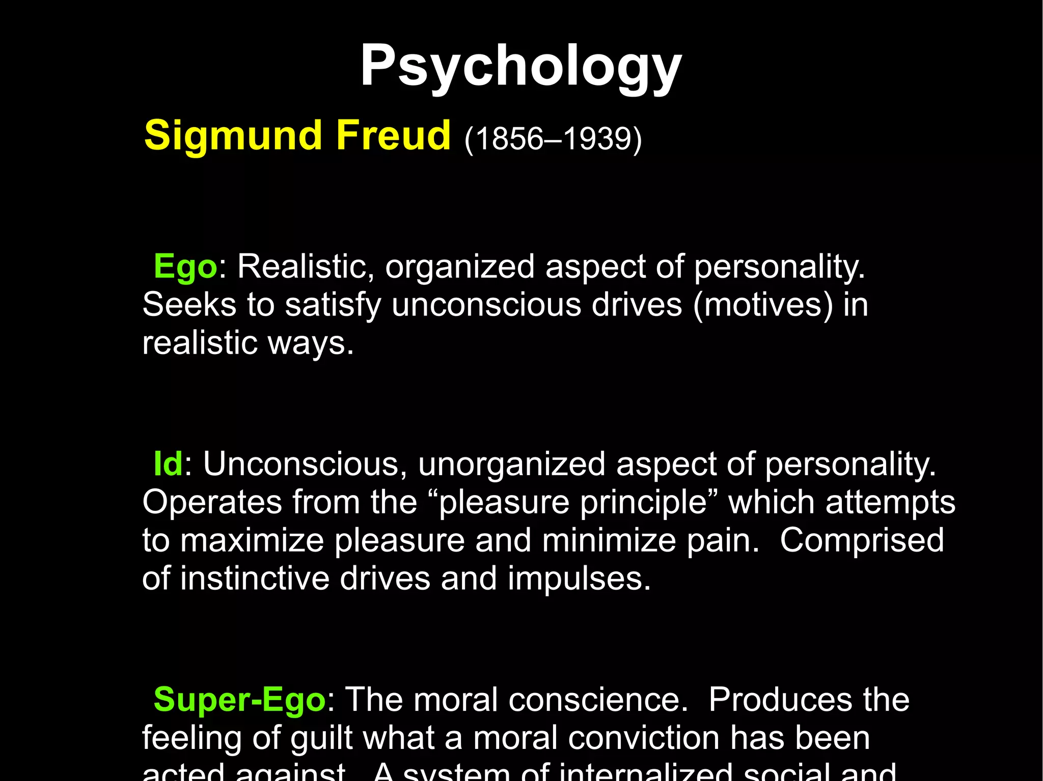 Psychology Sigmund Freud  (1856–1939)   Ego : Realistic, organized aspect of personality.  Seeks to satisfy unconscious drives (motives) in realistic ways.  Id : Unconscious, unorganized aspect of personality.  Operates from the “pleasure principle” which attempts to maximize pleasure and minimize pain.  Comprised of instinctive drives and impulses.  Super-Ego : The moral conscience.  Produces the feeling of guilt what a moral conviction has been acted against.  A system of internalized social and cultural regulations for behavior.  