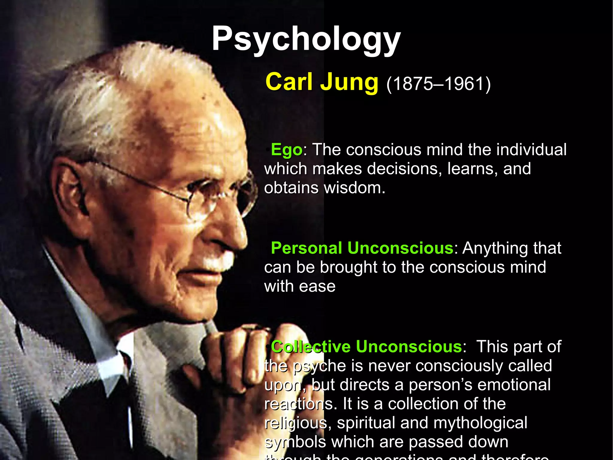 Psychology Carl Jung  (1875–1961)   Ego : The conscious mind the individual which makes decisions, learns, and obtains wisdom. Personal Unconscious : Anything that can be brought to the conscious mind with ease Collective Unconscious :  This part of the psyche is never consciously called upon, but directs a person’s emotional reactions. It is a collection of the religious, spiritual and mythological symbols which are passed down through the generations and therefore pre-date the individual.  