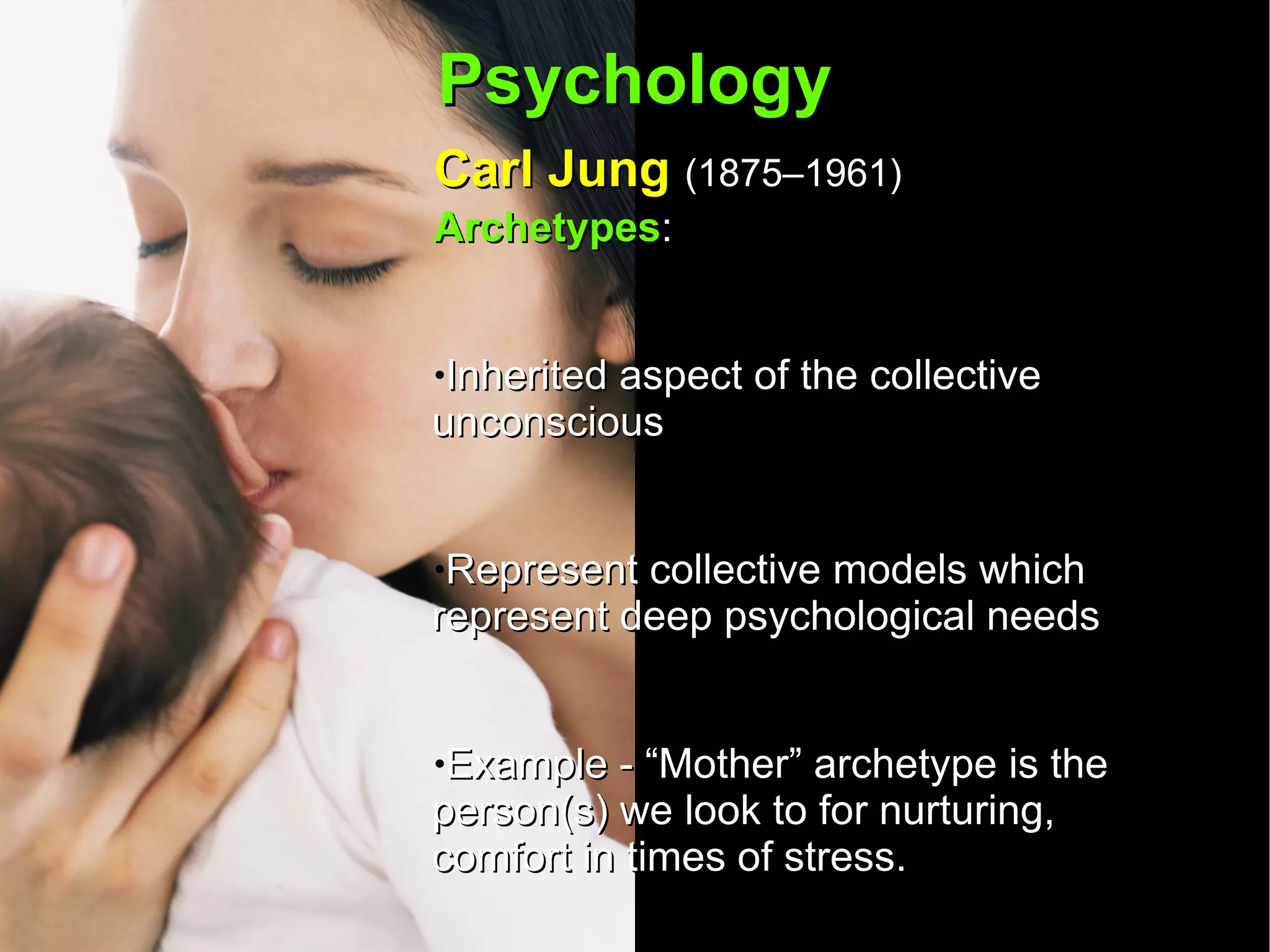 Psychology Carl Jung  (1875–1961)   Archetypes :  Inherited aspect of the collective unconscious Represent collective models which represent deep psychological needs Example - “Mother” archetype is the person(s) we look to for nurturing, comfort in times of stress.  It an archetype is not fulfilled then a person will seek one out in different ways.  