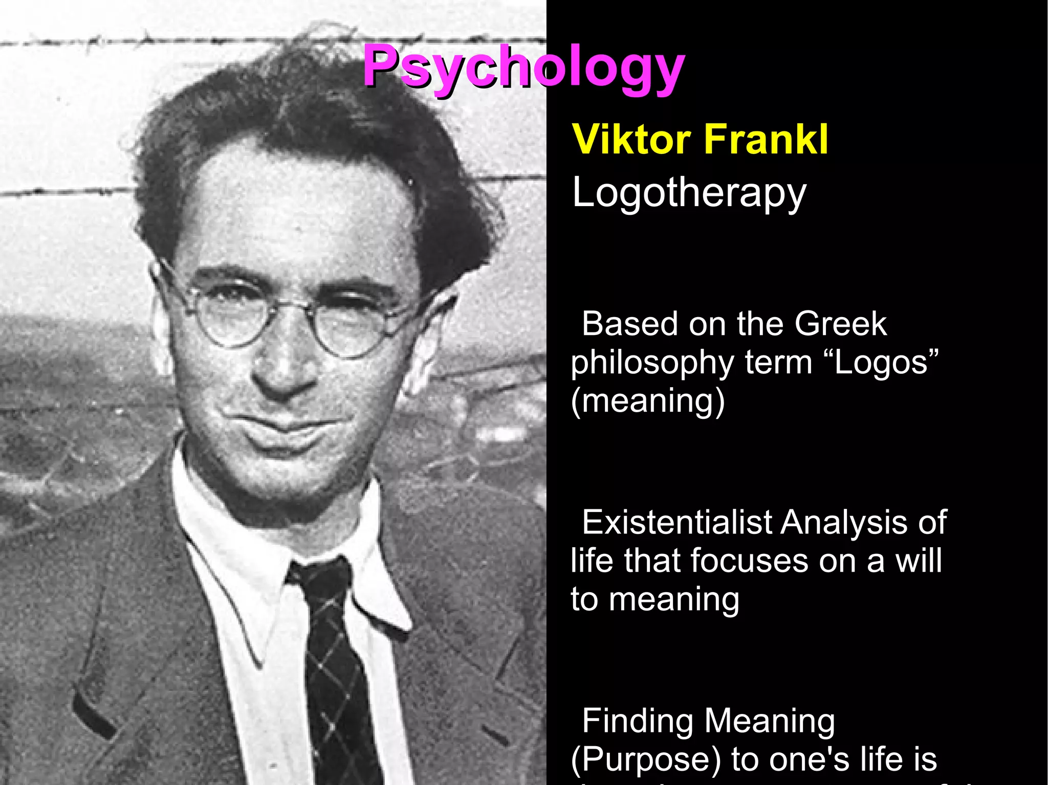Psychology Viktor Frankl  Logotherapy Based on the Greek philosophy term “Logos”  (meaning) Existentialist Analysis of life that focuses on a will to meaning  Finding Meaning (Purpose) to one's life is the primary, most powerful driving force in Humans 