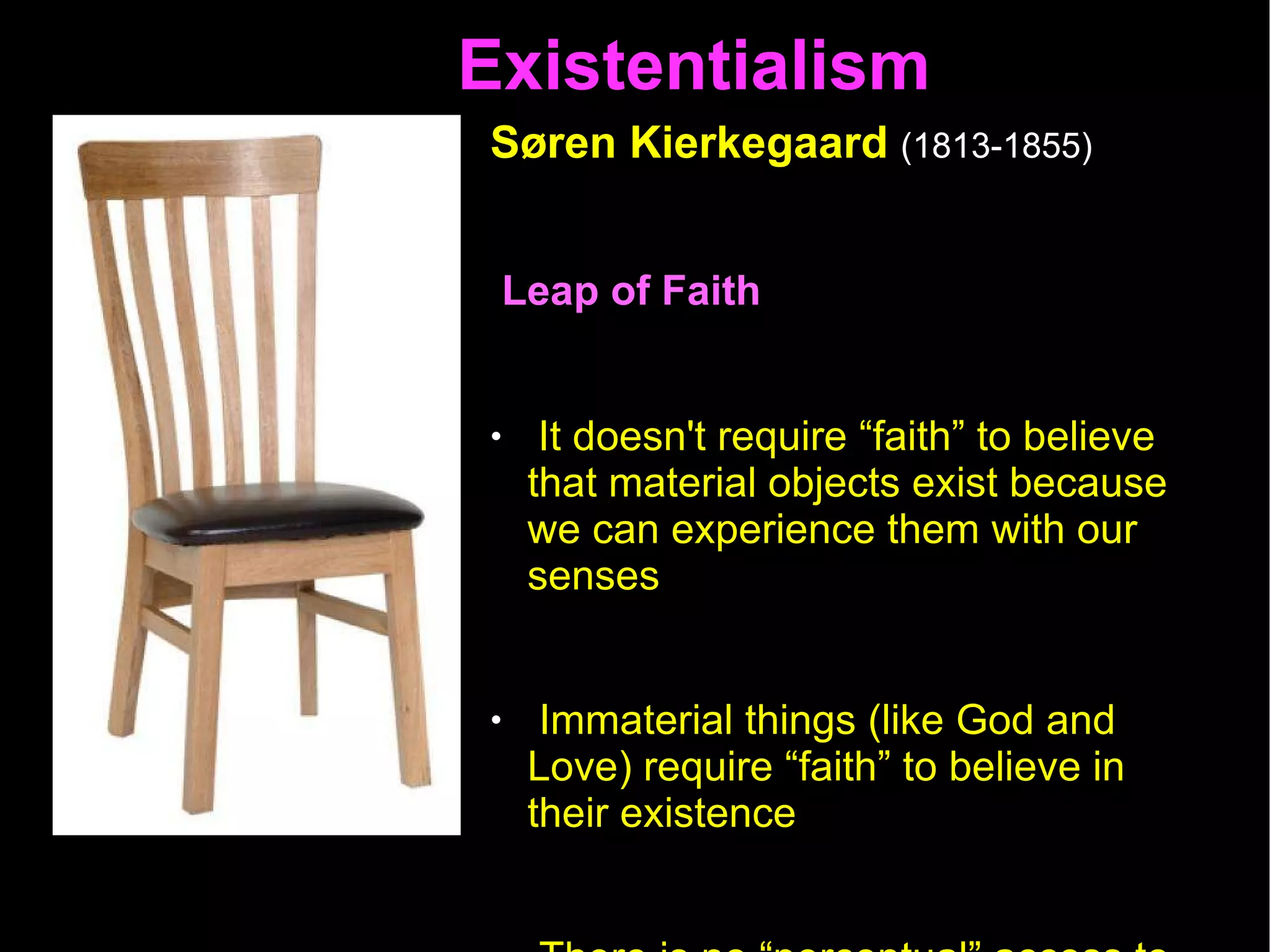 Existentialism  Søren Kierkegaard   (1813-1855)   Leap of Faith  It doesn't require “faith” to believe that material objects exist because we can experience them with our senses  Immaterial things (like God and Love) require “faith” to believe in their existence There is no “perceptual” access to God (or Love); faith is the only access we have to God  