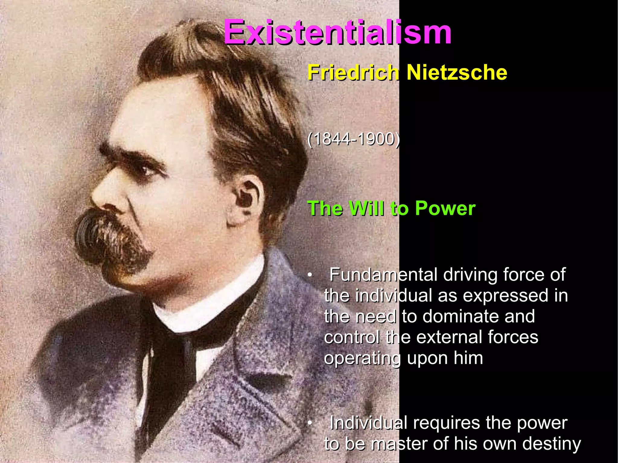 Existentialism  Friedrich Nietzsche   (1844-1900)   The Will to Power Fundamental driving force of the individual as expressed in the need to dominate and control the external forces  operating upon him Individual requires the power to be master of his own destiny Moral systems and religious institutions attempt to bind and subdue the will 