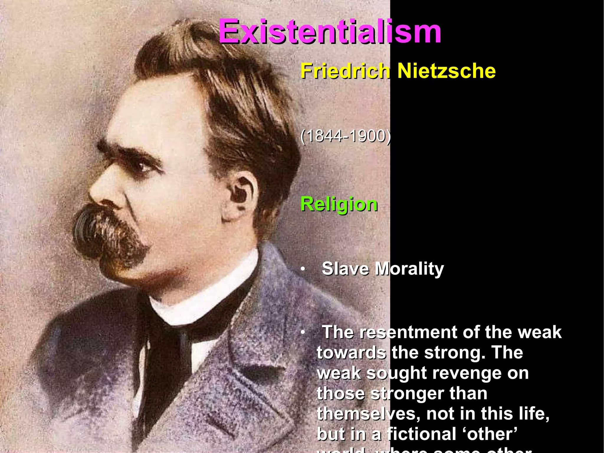 Existentialism  Friedrich Nietzsche   (1844-1900)   Religion Slave Morality The resentment of the weak towards the strong. The weak sought revenge on those stronger than themselves, not in this life, but in a fictional ‘other’ world, where some other power, namely God, would wreak vengeance on their behalf. 