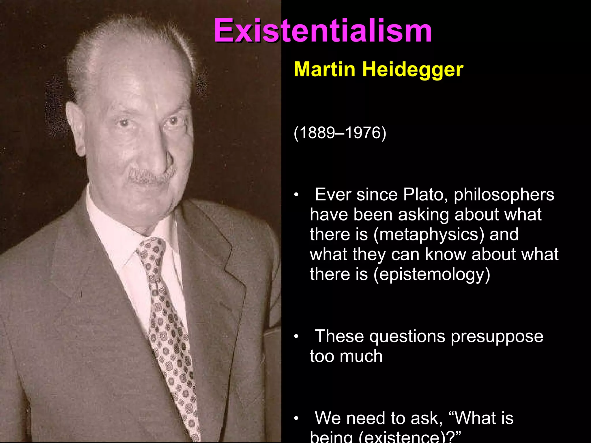 Existentialism  Martin Heidegger   (1889–1976)   Ever since Plato, philosophers have been asking about what there is (metaphysics) and what they can know about what there is (epistemology) These questions presuppose too much  We need to ask, “What is being (existence)?”  Why is there something instead of nothing?  