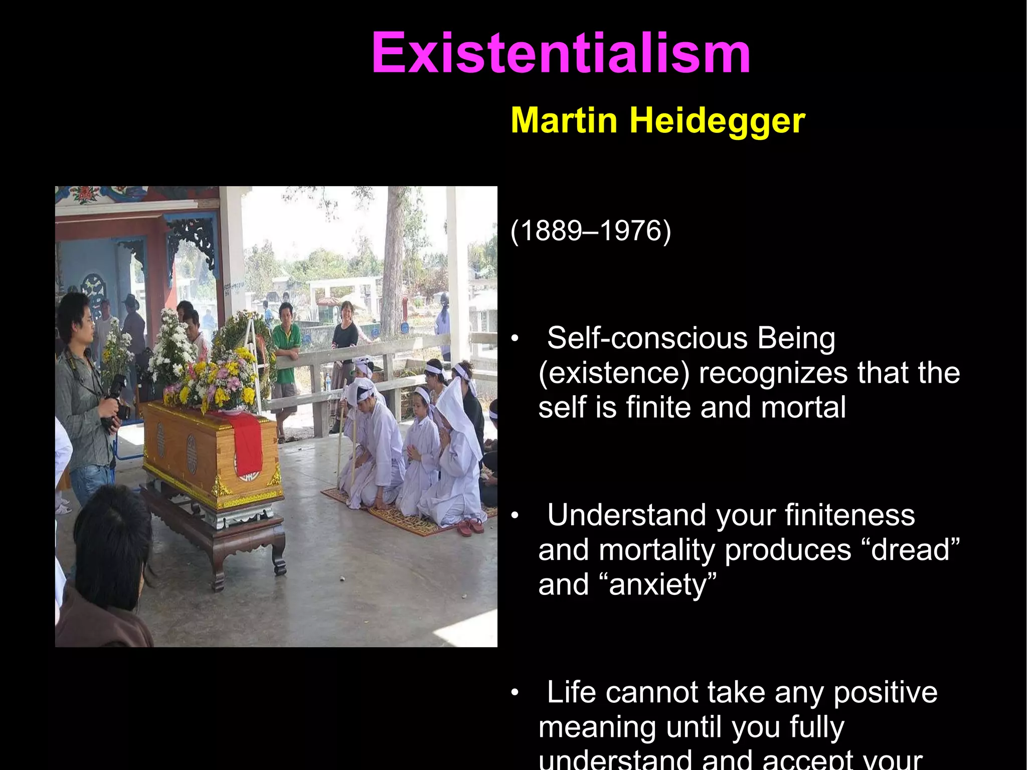 Existentialism  Martin Heidegger   (1889–1976)   Self-conscious Being (existence) recognizes that the self is finite and mortal  Understand your finiteness and mortality produces “dread” and “anxiety”  Life cannot take any positive meaning until you fully understand and accept your finiteness and morality  This self-awareness leads to authenticity – choosing something out of nothing 