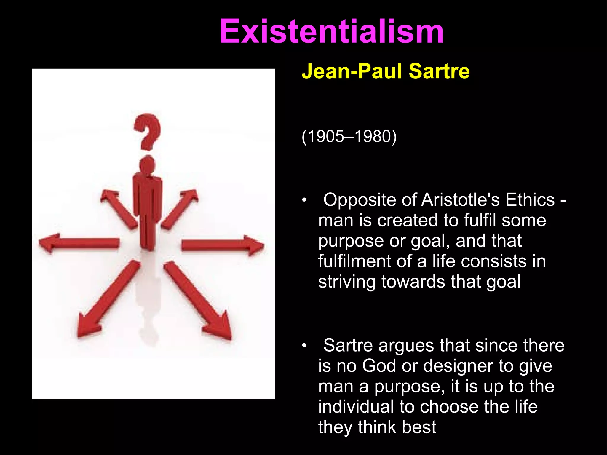 Existentialism  Jean-Paul Sartre   (1905–1980)   Opposite of Aristotle's Ethics - man is created to fulfil some purpose or goal, and that fulfilment of a life consists in striving towards that goal Sartre argues that since there is no God or designer to give man a purpose, it is up to the individual to choose the life they think best “ Man is condemned to be free” 