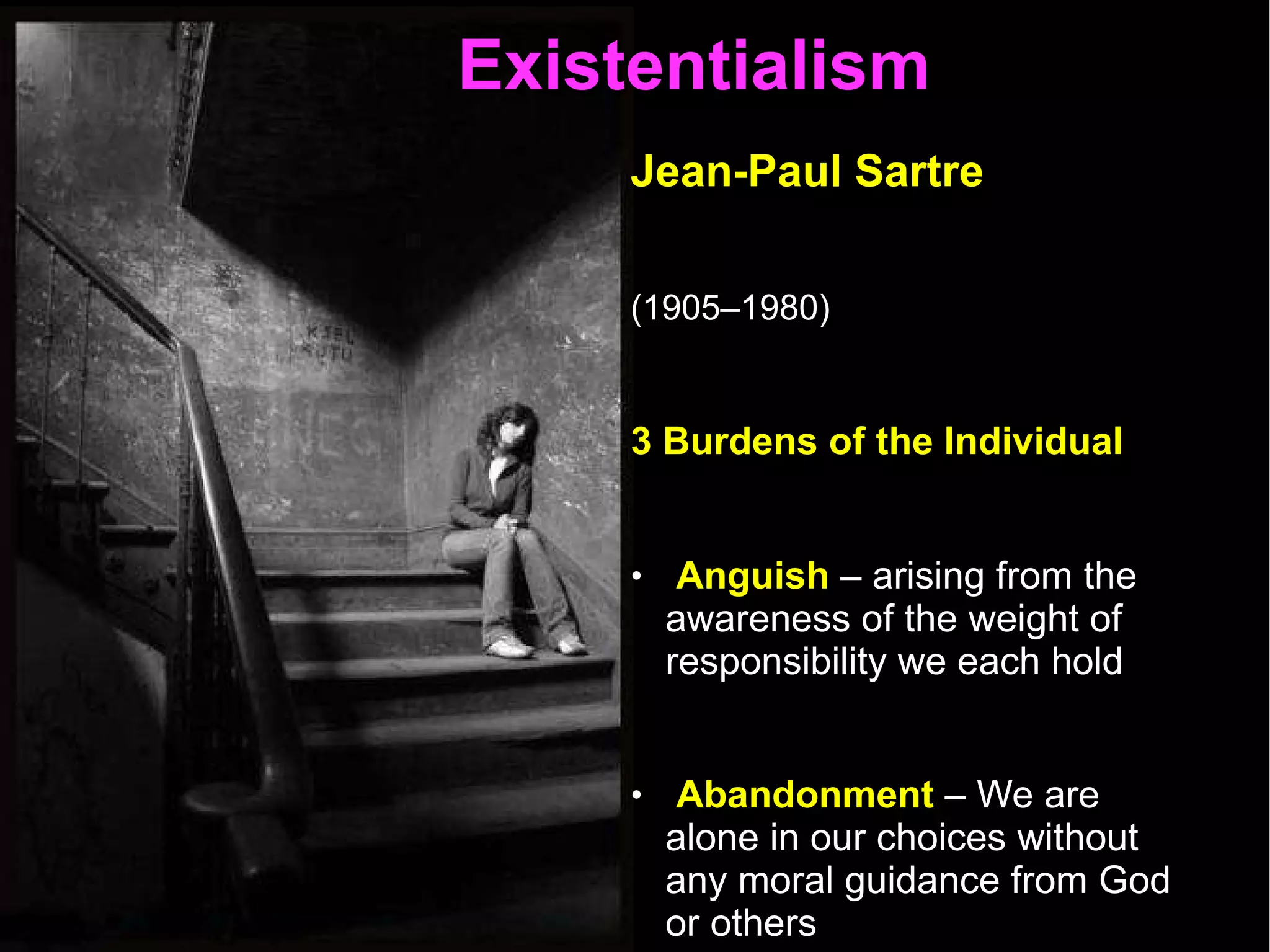 Existentialism  Jean-Paul Sartre   (1905–1980)   3 Burdens of the Individual  Anguish  – arising from the awareness of the weight of responsibility we each hold  Abandonment  – We are alone in our choices without any moral guidance from God or others  Despair  - We must act without hope. We cannot trust that things will turn out for the best. There is no providence.  