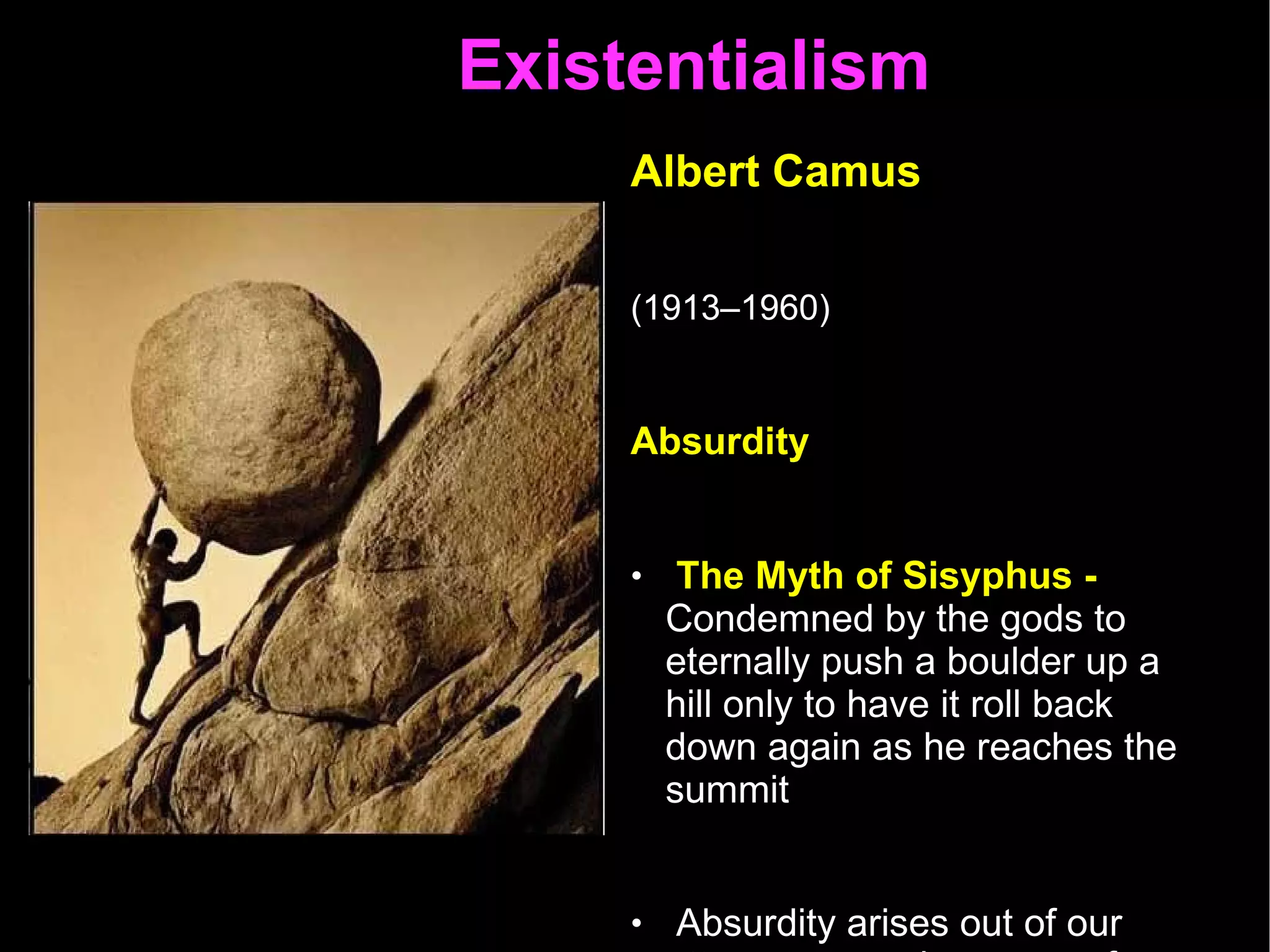 Existentialism  Albert Camus   (1913–1960)   Absurdity  The Myth of Sisyphus -  Condemned by the gods to eternally push a boulder up a hill only to have it roll back down again as he reaches the summit Absurdity arises out of our attempts to make sense of a senseless world Life is pointless  