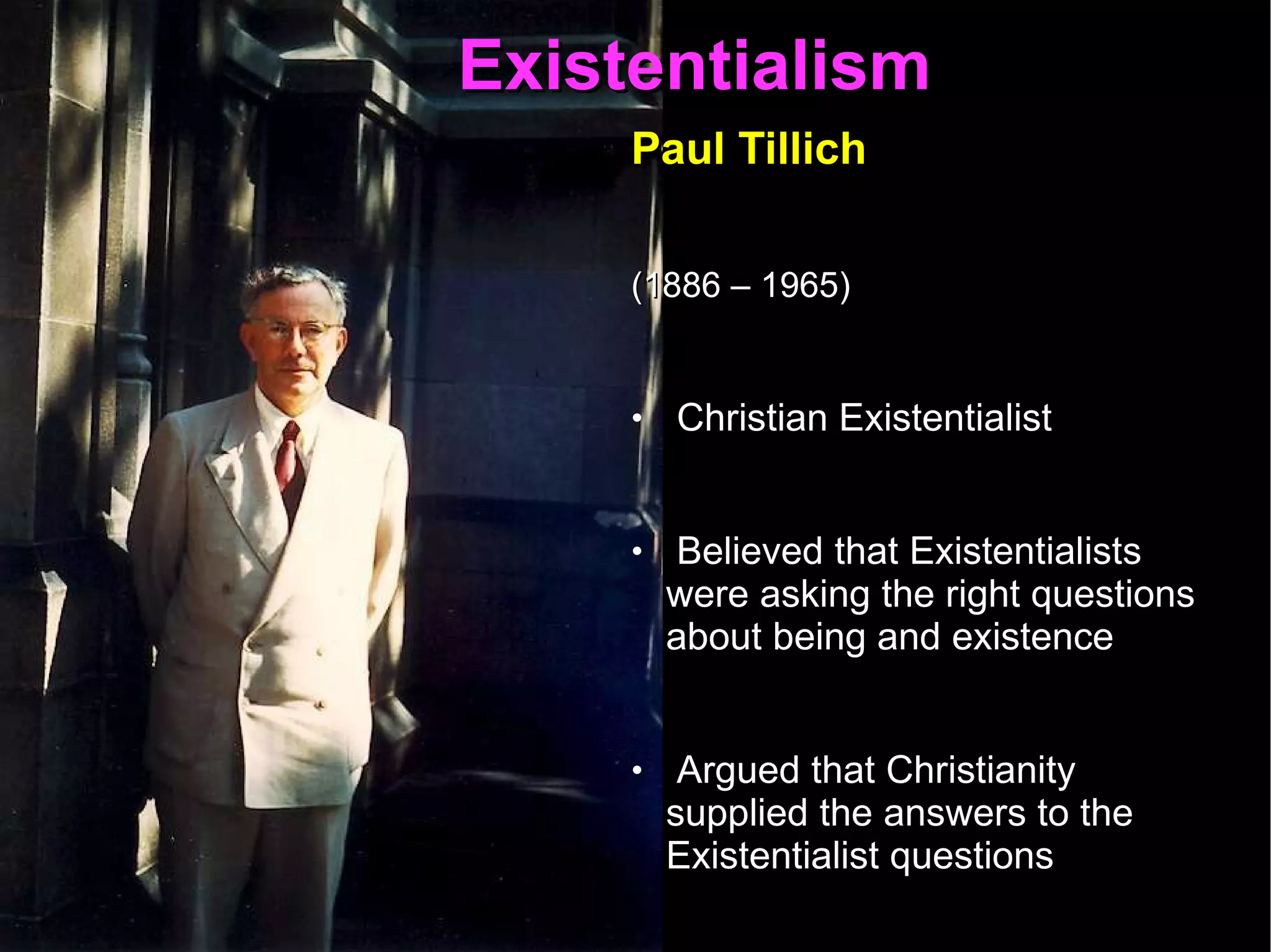 Existentialism  Paul Tillich   (1886 – 1965)   Christian Existentialist  Believed that Existentialists were asking the right questions about being and existence  Argued that Christianity supplied the answers to the Existentialist questions  The task of the philosopher is to formulate questions of existence  The task of the theologian is to formulate the answers  