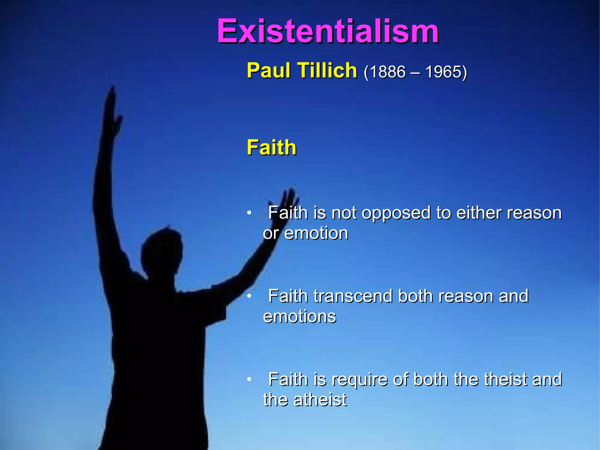 Existentialism  Paul Tillich   (1886 – 1965)   Faith  Faith is not opposed to either reason or emotion  Faith transcend both reason and emotions  Faith is require of both the theist and the atheist  The theist relies on faith to believe God's existence  The atheist relies on faith to deny God's existence  