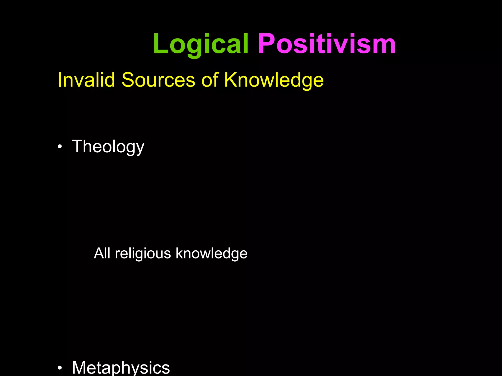 Logical  Positivism  Invalid Sources of Knowledge Theology All religious knowledge Metaphysics Questions about the nature of reality Ontology  Questions about the nature of being or existence Synthetic a priori  A statement in which the predicate is not contained in the subject (synthetic) and does not depend on experience (a priori)  