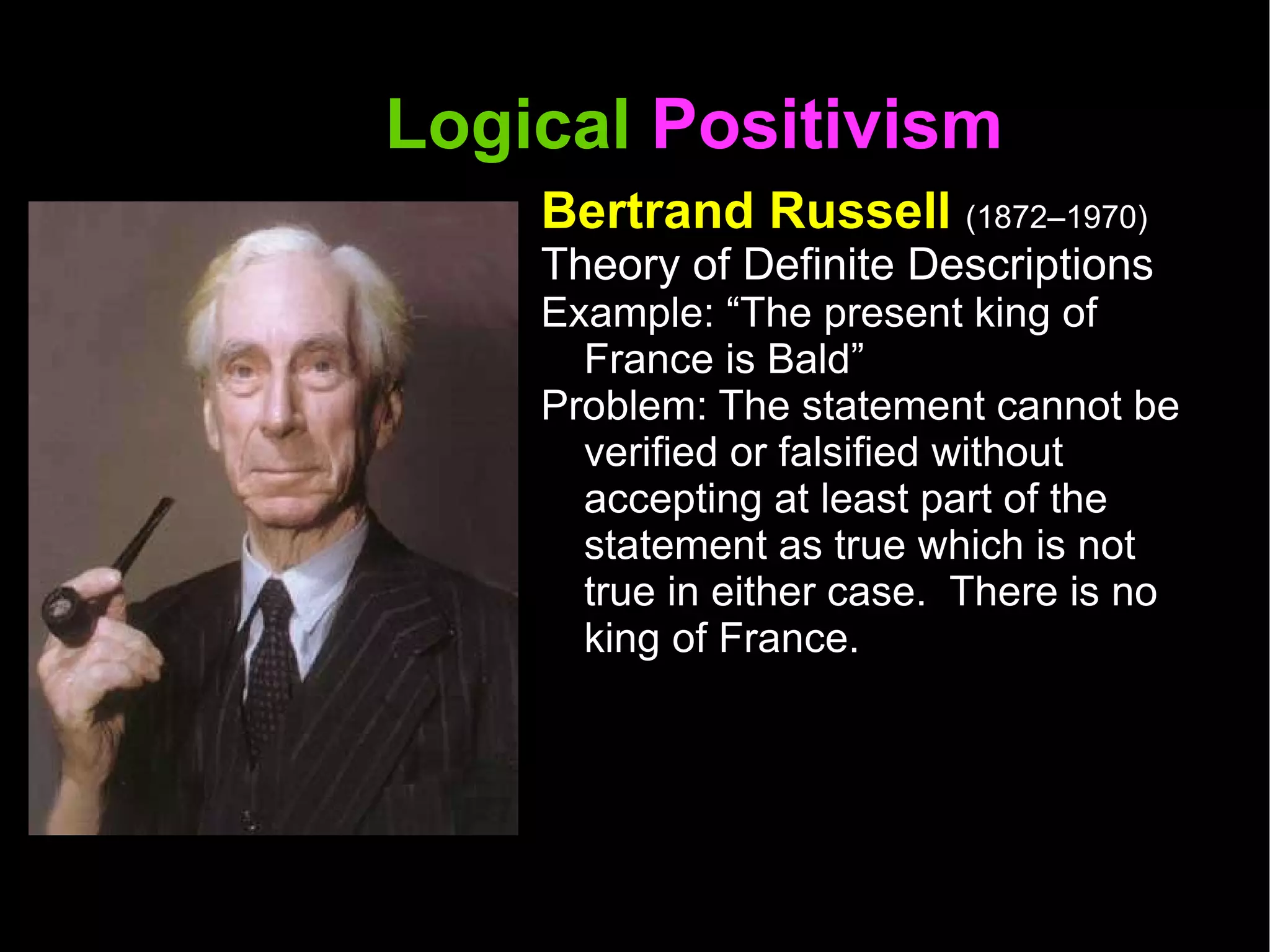 Logical  Positivism  Bertrand Russell  (1872–1970) Theory of Definite Descriptions Example: “The present king of France is Bald” Problem: The statement cannot be verified or falsified without accepting at least part of the statement as true which is not true in either case.  There is no king of France.  