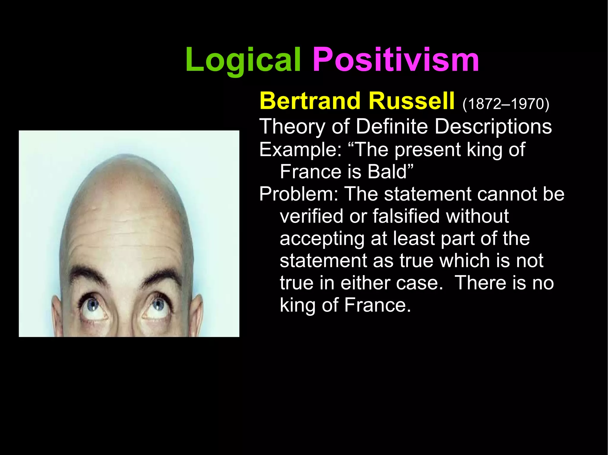 Logical  Positivism  Bertrand Russell  (1872–1970) Theory of Definite Descriptions Example: “The present king of France is Bald” Problem: The statement cannot be verified or falsified without accepting at least part of the statement as true which is not true in either case.  There is no king of France.  