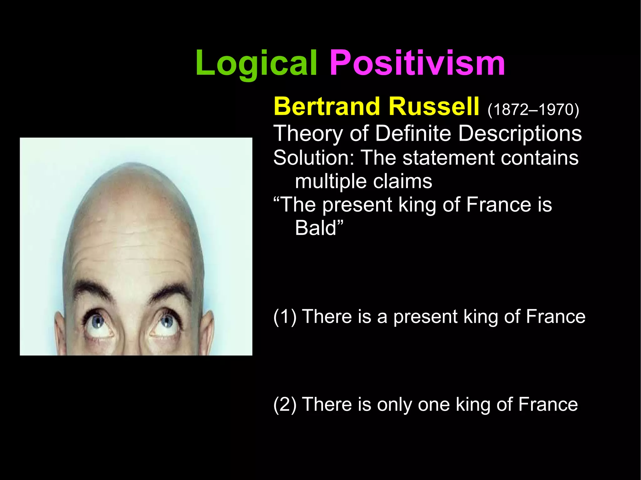 Logical  Positivism  Bertrand Russell  (1872–1970) Theory of Definite Descriptions Solution: The statement contains multiple claims  “ The present king of France is Bald” (1) There is a present king of France (2) There is only one king of France (3) If there is a present king of France that person is bald  