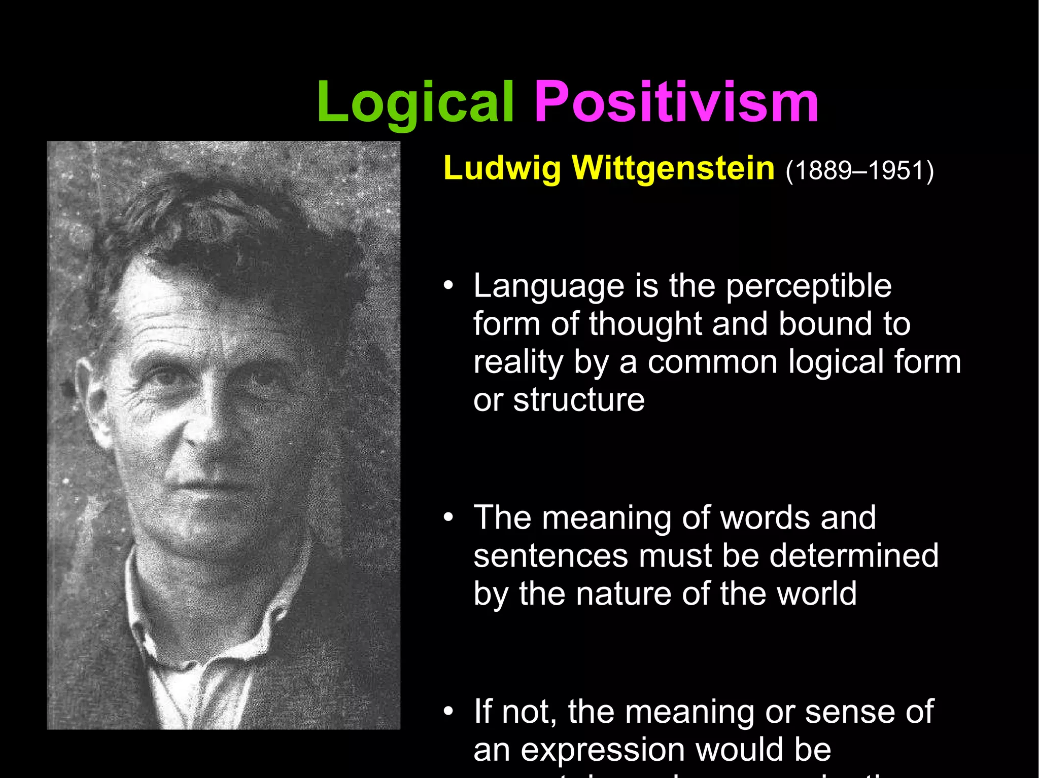 Logical  Positivism  Ludwig Wittgenstein  (1889–1951) Language is the perceptible form of thought and bound to reality by a common logical form or structure The meaning of words and sentences must be determined by the nature of the world If not, the meaning or sense of an expression would be uncertain and communication would not be possible  