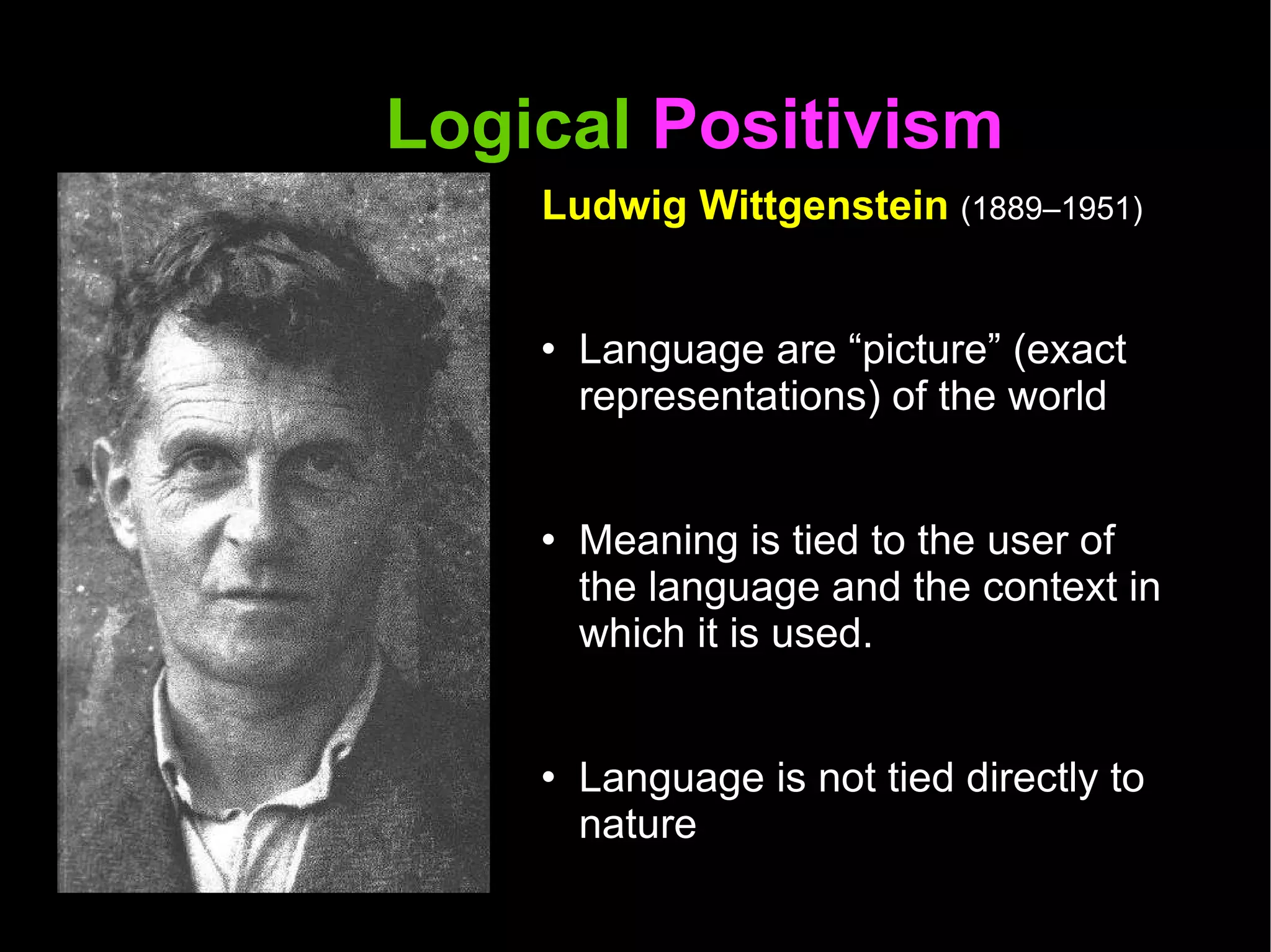 Logical  Positivism  Ludwig Wittgenstein  (1889–1951) Language are “picture” (exact representations) of the world Meaning is tied to the user of the language and the context in which it is used.  Language is not tied directly to nature Language can be descriptive, inquisitive, playful, commanding and so on...  