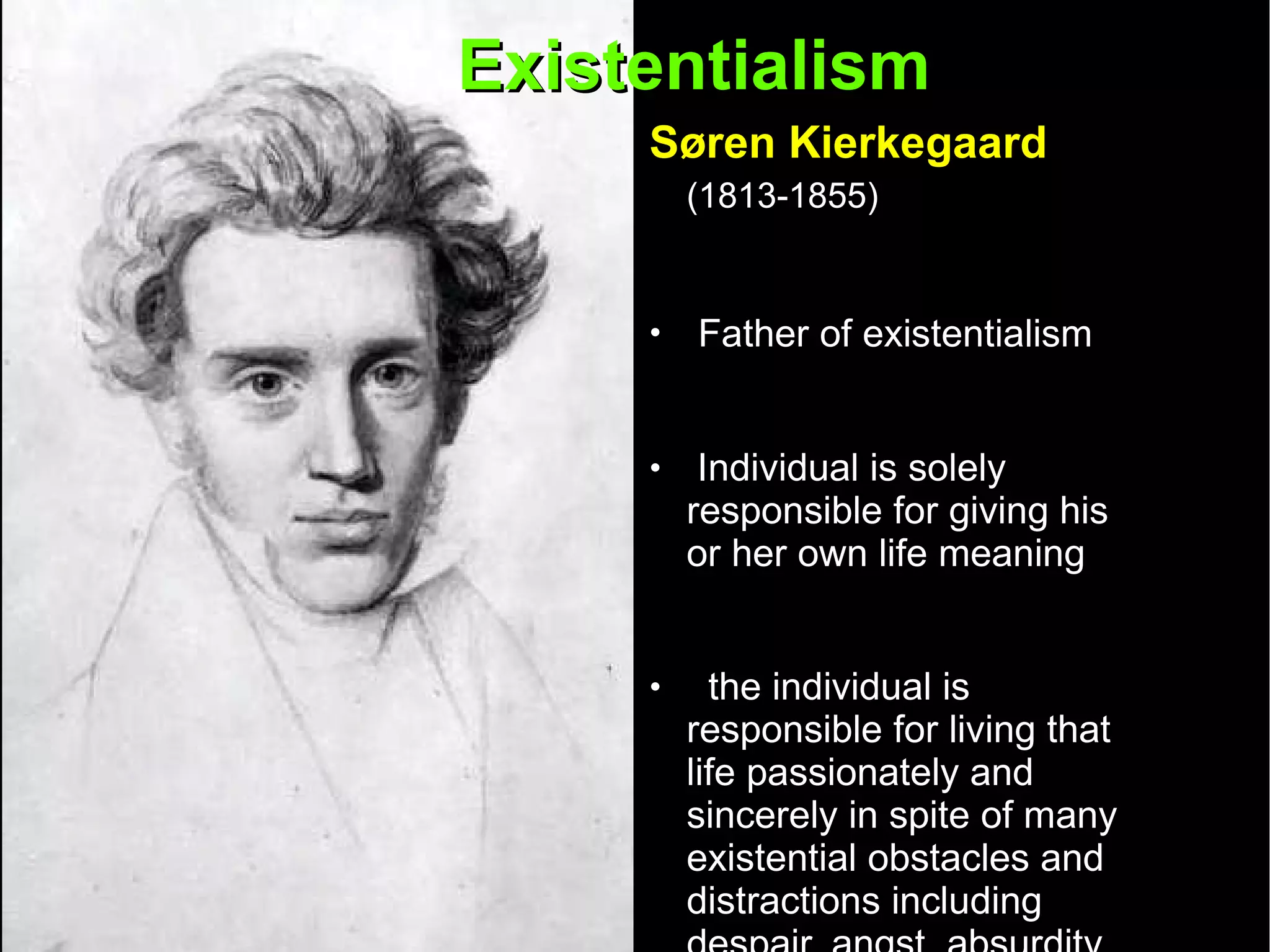 Existentialism  Søren Kierkegaard   (1813-1855)   Father of existentialism Individual is solely responsible for giving his or her own life meaning the individual is responsible for living that life passionately and sincerely in spite of many existential obstacles and distractions including despair, angst, absurdity, alienation, and boredom 