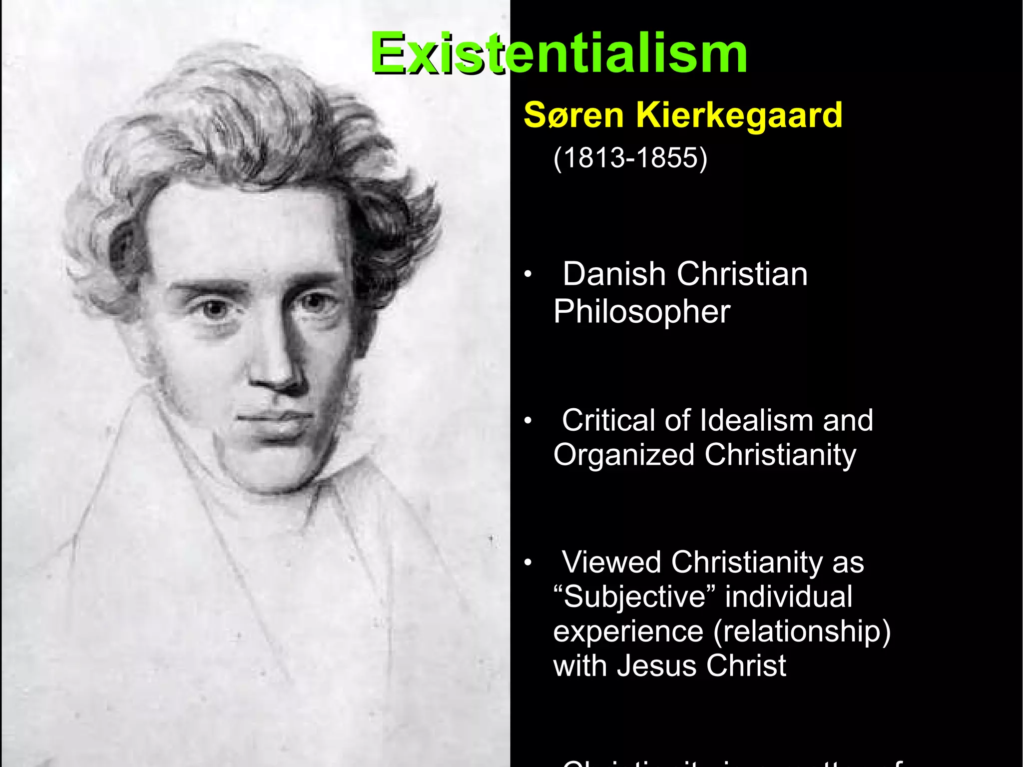 Existentialism  Søren Kierkegaard   (1813-1855)   Danish Christian Philosopher  Critical of Idealism and Organized Christianity Viewed Christianity as “Subjective” individual experience (relationship) with Jesus Christ  Christianity is a matter of faith not rationalism or scientific knowledge  